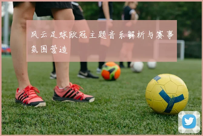 风云足球欧冠主题音乐解析与赛事氛围营造