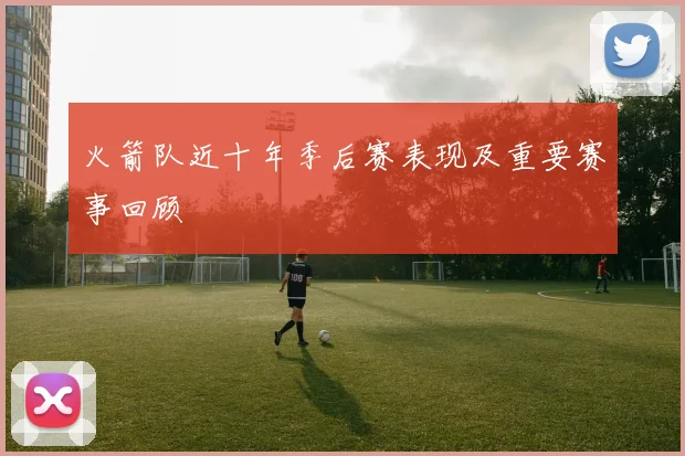 火箭队近十年季后赛表现及重要赛事回顾