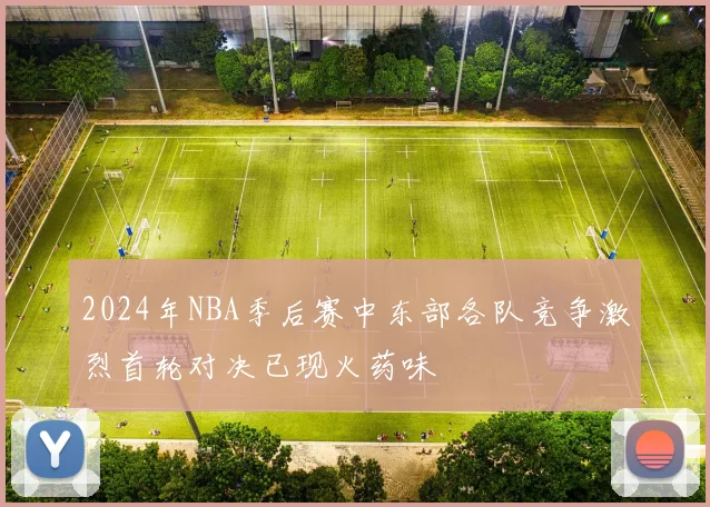 2024年NBA季后赛中东部各队竞争激烈首轮对决已现火药味